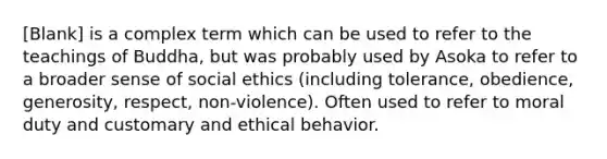 [Blank] is a complex term which can be used to refer to the teachings of Buddha, but was probably used by Asoka to refer to a broader sense of social ethics (including tolerance, obedience, generosity, respect, non-violence). Often used to refer to moral duty and customary and ethical behavior.