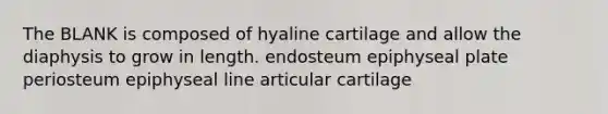 The BLANK is composed of hyaline cartilage and allow the diaphysis to grow in length. endosteum epiphyseal plate periosteum epiphyseal line articular cartilage