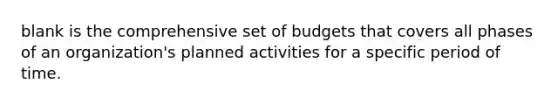 blank is the comprehensive set of budgets that covers all phases of an organization's planned activities for a specific period of time.