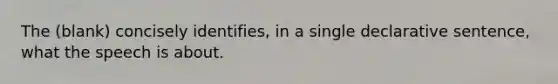 The (blank) concisely identifies, in a single declarative sentence, what the speech is about.