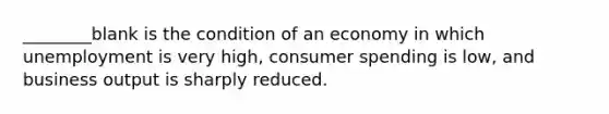 ________blank is the condition of an economy in which unemployment is very high, consumer spending is low, and business output is sharply reduced.