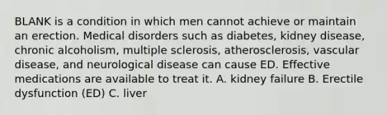 BLANK is a condition in which men cannot achieve or maintain an erection. Medical disorders such as diabetes, kidney disease, chronic alcoholism, multiple sclerosis, atherosclerosis, vascular disease, and neurological disease can cause ED. Effective medications are available to treat it. A. kidney failure B. Erectile dysfunction (ED) C. liver