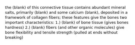 the (blank) of this connective tissue contains abundant mineral salts, primarily (blank) and some calcium (blank), deposited in a framework of collagen fibers; these features give the bones two important characteristics: 1.) (blank) of bone tissue (gives bones hardness) 2.) (blank) fibers (and other organic molecules) give bone flexibility and tensile strength (pulled at ends without breaking)