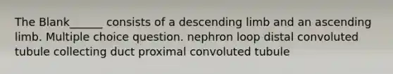 The Blank______ consists of a descending limb and an ascending limb. Multiple choice question. nephron loop distal convoluted tubule collecting duct proximal convoluted tubule