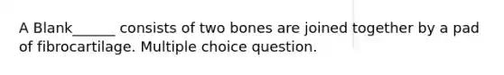 A Blank______ consists of two bones are joined together by a pad of fibrocartilage. Multiple choice question.