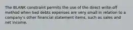 The BLANK constraint permits the use of the direct write-off method when bad debts expenses are very small in relation to a company's other financial statement items, such as sales and net income.