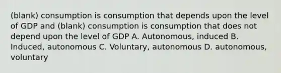 (blank) consumption is consumption that depends upon the level of GDP and (blank) consumption is consumption that does not depend upon the level of GDP A. Autonomous, induced B. Induced, autonomous C. Voluntary, autonomous D. autonomous, voluntary