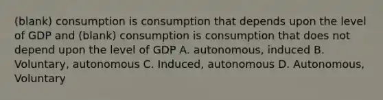 (blank) consumption is consumption that depends upon the level of GDP and (blank) consumption is consumption that does not depend upon the level of GDP A. autonomous, induced B. Voluntary, autonomous C. Induced, autonomous D. Autonomous, Voluntary