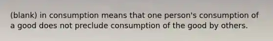 (blank) in consumption means that one person's consumption of a good does not preclude consumption of the good by others.