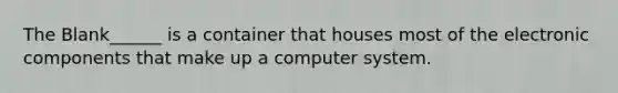 The Blank______ is a container that houses most of the electronic components that make up a computer system.