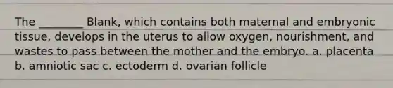 The ________ Blank, which contains both maternal and embryonic tissue, develops in the uterus to allow oxygen, nourishment, and wastes to pass between the mother and the embryo. a. placenta b. amniotic sac c. ectoderm d. ovarian follicle