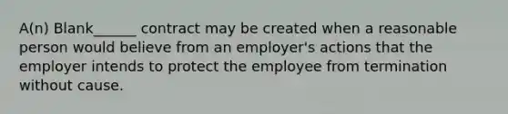 A(n) Blank______ contract may be created when a reasonable person would believe from an employer's actions that the employer intends to protect the employee from termination without cause.