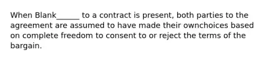 When Blank______ to a contract is present, both parties to the agreement are assumed to have made their ownchoices based on complete freedom to consent to or reject the terms of the bargain.