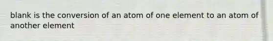 blank is the conversion of an atom of one element to an atom of another element