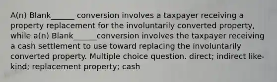 A(n) Blank______ conversion involves a taxpayer receiving a property replacement for the involuntarily converted property, while a(n) Blank______conversion involves the taxpayer receiving a cash settlement to use toward replacing the involuntarily converted property. Multiple choice question. direct; indirect like-kind; replacement property; cash