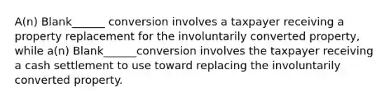 A(n) Blank______ conversion involves a taxpayer receiving a property replacement for the involuntarily converted property, while a(n) Blank______conversion involves the taxpayer receiving a cash settlement to use toward replacing the involuntarily converted property.