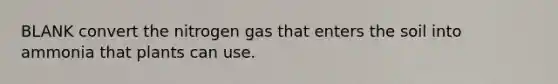 BLANK convert the nitrogen gas that enters the soil into ammonia that plants can use.