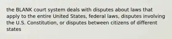 the BLANK court system deals with disputes about laws that apply to the entire United States, federal laws, disputes involving the U.S. Constitution, or disputes between citizens of different states