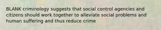 BLANK criminology suggests that social control agencies and citizens should work together to alleviate social problems and human suffering and thus reduce crime