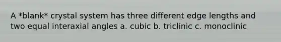 A *blank* crystal system has three different edge lengths and two equal interaxial angles a. cubic b. triclinic c. monoclinic