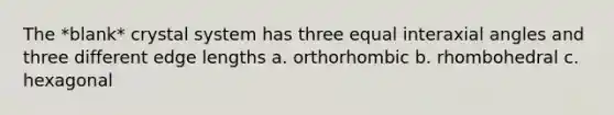 The *blank* crystal system has three equal interaxial angles and three different edge lengths a. orthorhombic b. rhombohedral c. hexagonal