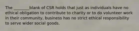 The ________blank of CSR holds that just as individuals have no ethical obligation to contribute to charity or to do volunteer work in their community, business has no strict ethical responsibility to serve wider social goods.