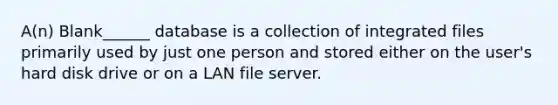 A(n) Blank______ database is a collection of integrated files primarily used by just one person and stored either on the user's hard disk drive or on a LAN file server.