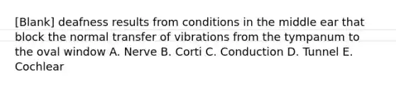 [Blank] deafness results from conditions in the middle ear that block the normal transfer of vibrations from the tympanum to the oval window A. Nerve B. Corti C. Conduction D. Tunnel E. Cochlear