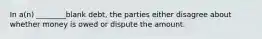 In a(n) ________blank debt, the parties either disagree about whether money is owed or dispute the amount.