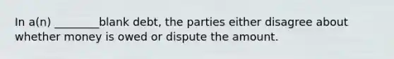 In a(n) ________blank debt, the parties either disagree about whether money is owed or dispute the amount.