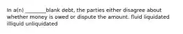 In a(n) ________blank debt, the parties either disagree about whether money is owed or dispute the amount. fluid liquidated illiquid unliquidated