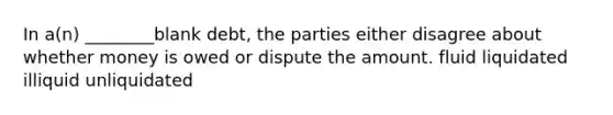 In a(n) ________blank debt, the parties either disagree about whether money is owed or dispute the amount. fluid liquidated illiquid unliquidated