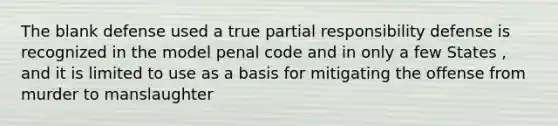 The blank defense used a true partial responsibility defense is recognized in the model penal code and in only a few States , and it is limited to use as a basis for mitigating the offense from murder to manslaughter