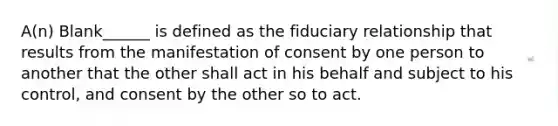 A(n) Blank______ is defined as the fiduciary relationship that results from the manifestation of consent by one person to another that the other shall act in his behalf and subject to his control, and consent by the other so to act.