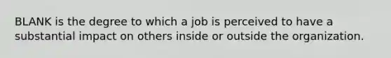 BLANK is the degree to which a job is perceived to have a substantial impact on others inside or outside the organization.