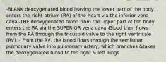 -BLANK deoxygenated blood leaving the lower part of the body enters the right atrium (RA) of the heart via the inferior vena cava -THE deoxygenated blood from the upper part of teh body enters the RA via the SUPERIOR vena cava -Blood then flows from the RA through the tricuspid valve to the right ventricale (RV). - From the RV, the blood flows through the semilunar pulmonary valve into pulmonary artery, which branches &takes the deoxygenated blood to teh right & left lungs