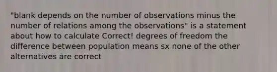 "blank depends on the number of observations minus the number of relations among the observations" is a statement about how to calculate Correct! degrees of freedom the difference between population means sx none of the other alternatives are correct