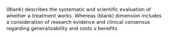 (Blank) describes the systematic and scientific evaluation of whether a treatment works. Whereas (blank) dimension includes a consideration of research evidence and clinical consensus regarding generalizability and costs v benefits