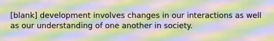 [blank] development involves changes in our interactions as well as our understanding of one another in society.