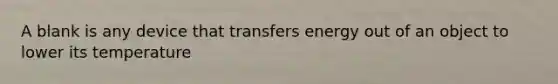 A blank is any device that transfers energy out of an object to lower its temperature