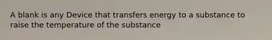 A blank is any Device that transfers energy to a substance to raise the temperature of the substance