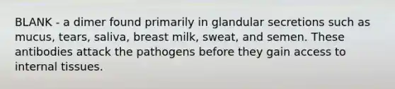 BLANK - a dimer found primarily in glandular secretions such as mucus, tears, saliva, breast milk, sweat, and semen. These antibodies attack the pathogens before they gain access to internal tissues.