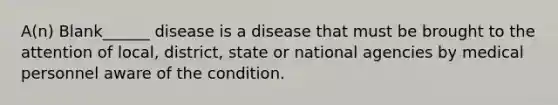 A(n) Blank______ disease is a disease that must be brought to the attention of local, district, state or national agencies by medical personnel aware of the condition.