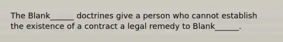 The Blank______ doctrines give a person who cannot establish the existence of a contract a legal remedy to Blank______.