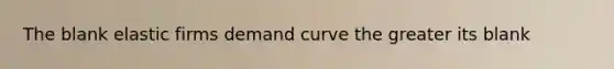 The blank elastic firms demand curve the greater its blank