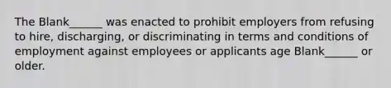 The Blank______ was enacted to prohibit employers from refusing to hire, discharging, or discriminating in terms and conditions of employment against employees or applicants age Blank______ or older.