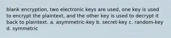 blank encryption, two electronic keys are used, one key is used to encrypt the plaintext, and the other key is used to decrypt it back to plaintext. a. asymmetric-key b. secret-key c. random-key d. symmetric