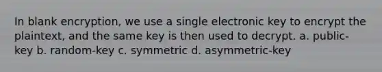 In blank encryption, we use a single electronic key to encrypt the plaintext, and the same key is then used to decrypt. a. public-key b. random-key c. symmetric d. asymmetric-key