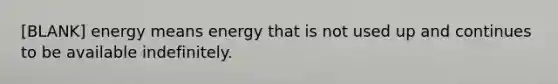 [BLANK] energy means energy that is not used up and continues to be available indefinitely.