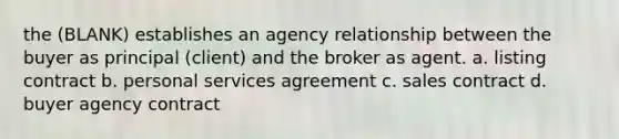 the (BLANK) establishes an agency relationship between the buyer as principal (client) and the broker as agent. a. listing contract b. personal services agreement c. sales contract d. buyer agency contract